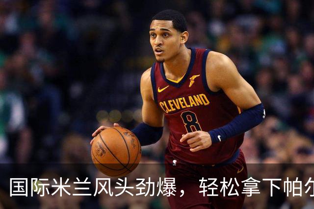 国际米兰风头劲爆，轻松拿下帕尔马，榜首位置不离不弃！